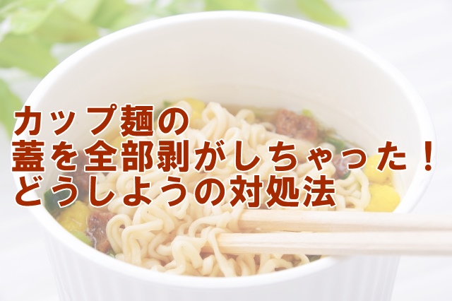 カップ麺の蓋全部剥がれちゃった！どうしようの対処法